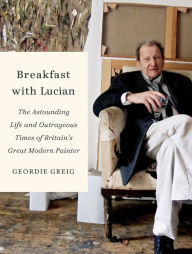 Title: Breakfast with Lucian: The Astounding Life and Outrageous Times of Britain's Great Modern Painter, Author: Geordie Greig