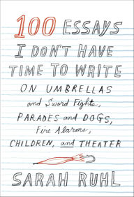Title: 100 Essays I Don't Have Time to Write: On Umbrellas and Sword Fights, Parades and Dogs, Fire Alarms, Children, and Theater, Author: Sarah Ruhl