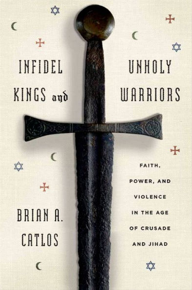 Infidel Kings and Unholy Warriors: Faith, Power, and Violence in the Age of Crusade and Jihad