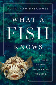 Title: What a Fish Knows: The Inner Lives of Our Underwater Cousins, Author: Jonathan Balcombe