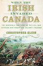 When the Irish Invaded Canada: The Incredible True Story of the Civil War Veterans Who Fought for Ireland's Freedom