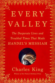 Title: Every Valley: The Desperate Lives and Troubled Times That Made Handel's Messiah, Author: Charles King