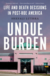 Title: Undue Burden: Life and Death Decisions in Post-Roe America, Author: Shefali Luthra