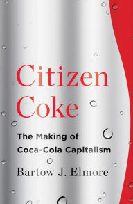 Title: Citizen Coke: The Making of Coca-Cola Capitalism, Author: Bartow J. Elmore