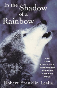 Title: In the Shadow of a Rainbow: The True Story of a Friendship Between Man and Wolf, Author: Robert Franklin Leslie