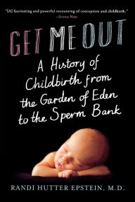 Title: Get Me Out: A History of Childbirth from the Garden of Eden to the Sperm Bank, Author: Randi Hutter Epstein M.D.