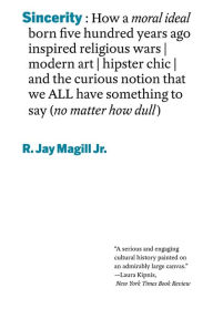 Title: Sincerity: How a moral ideal born five hundred years ago inspired religious wars, modern art, hipster chic, and the curious notion that we all have something to say (no matter how dull), Author: R. Jay Magill Jr.