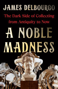 Title: A Noble Madness: The Dark Side of Collecting from Antiquity to Now, Author: James Delbourgo