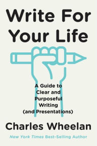 Title: Write for Your Life: A Guide to Clear and Purposeful Writing (and Presentations), Author: Charles Wheelan