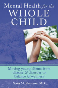 Title: Mental Health for the Whole Child: Moving Young Clients from Disease & Disorder to Balance & Wellness, Author: Scott M. Shannon