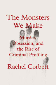 Title: The Monsters We Make: Murder, Obsession, and the Rise of Criminal Profiling, Author: Rachel Corbett