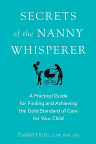 Title: Secrets of the Nanny Whisperer: A Practical Guide for Finding and Achieving the Gold Standard of Care for Your Child, Author: Tammy Gold
