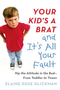 Title: Your Kid's a Brat and It's All Your Fault: Nip the Attitude in the Bud--from Toddler to Tween, Author: Elaine Rose Glickman