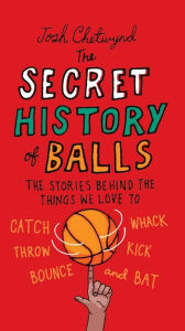Title: The Secret History of Balls: The Stories Behind the Things We Love to Catch, Whack, Throw, Kick, Bounce and B at, Author: Josh Chetwynd