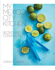 Title: My Mexico City Kitchen: Recipes and Convictions [A Cookbook], Author: Gabriela Cámara