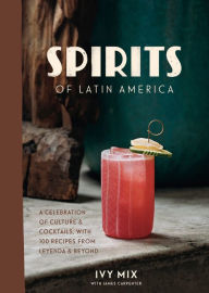 Title: Spirits of Latin America: A Celebration of Culture & Cocktails, with 100 Recipes from Leyenda & Beyond, Author: Ivy Mix