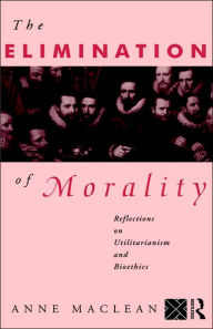 Title: The Elimination of Morality: Reflections on Utilitarianism and Bioethics / Edition 1, Author: Anne Maclean