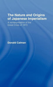 Title: The Nature and Origins of Japanese Imperialism: A Re-interpretation of the 1873 Crisis / Edition 1, Author: Donald Calman