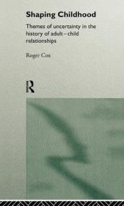 Title: Shaping Childhood: Themes of Uncertainty in the History of Adult-Child Relationships / Edition 1, Author: Roger Cox