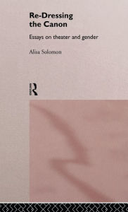 Title: Re-Dressing the Canon: Essays on Theatre and Gender, Author: Alisa Solomon