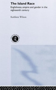 Title: The Island Race: Englishness, Empire and Gender in the Eighteenth Century, Author: Kathleen Wilson