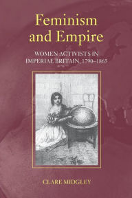Title: Feminism and Empire: Women Activists in Imperial Britain, 1790-1865 / Edition 1, Author: Clare Midgley