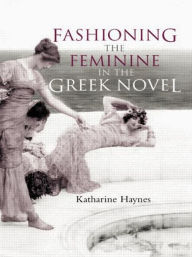 Title: Fashioning the Feminine in the Greek Novel, Author: Katharine Haynes