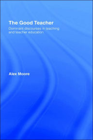 Title: The Good Teacher: Dominant Discourses in Teacher Education / Edition 1, Author: Alex Moore