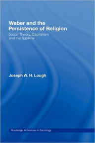 Title: Weber and the Persistence of Religion: Social Theory, Capitalism and the Sublime / Edition 1, Author: Joseph W. H. Lough