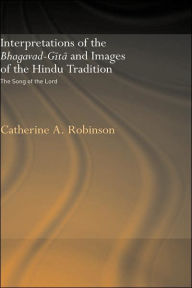 Title: Interpretations of the Bhagavad-Gita and Images of the Hindu Tradition: The Song of the Lord / Edition 1, Author: Catherine A. Robinson
