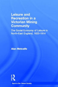 Title: Leisure and Recreation in a Victorian Mining Community: The Social Economy of Leisure in North-East England, 1820 - 1914, Author: Alan Metcalfe