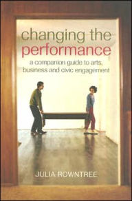 Title: Changing the Performance: A Companion Guide to Arts, Business and Civic Engagement / Edition 1, Author: Julia Rowntree