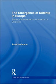 Title: The Emergence of Détente in Europe: Brandt, Kennedy and the Formation of Ostpolitik, Author: Arne Hofmann