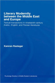 Title: Literary Modernity Between the Middle East and Europe: Textual Transactions in 19th Century Arabic, English and Persian Literatures, Author: Kamran Rastegar