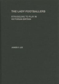 Title: The Lady Footballers: Struggling to Play in Victorian Britain / Edition 1, Author: James Lee