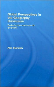 Title: Global Perspectives in the Geography Curriculum: Reviewing the Moral Case for Geography / Edition 1, Author: Alex Standish