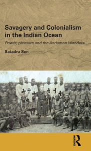 Title: Savagery and Colonialism in the Indian Ocean: Power, Pleasure and the Andaman Islanders, Author: Satadru Sen