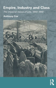 Title: Empire, Industry and Class: The Imperial Nexus of Jute, 1840-1940, Author: Anthony Cox