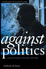 Title: Against Politics: On Government, Anarchy and Order, Author: Anthony De Jasay