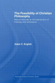 Title: The Possibility of Christian Philosophy: Maurice Blondel at the Intersection of Theology and Philosophy, Author: Adam C. English