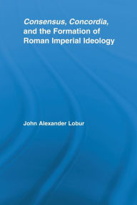 Title: Consensus, Concordia and the Formation of Roman Imperial Ideology, Author: John Alexander Lobur