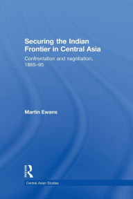 Title: Securing the Indian Frontier in Central Asia: Confrontation and Negotiation, 1865-1895, Author: Martin Ewans