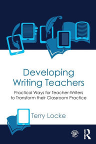 Title: Developing Writing Teachers: Practical Ways for Teacher-Writers to Transform their Classroom Practice / Edition 1, Author: Terry Locke