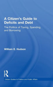 Title: A Citizen's Guide to Deficits and Debt: The Politics of Taxing, Spending, and Borrowing, Author: William E. Hudson
