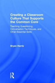 Title: Creating a Classroom Culture That Supports the Common Core: Teaching Questioning, Conversation Techniques, and Other Essential Skills, Author: Bryan Harris