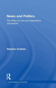 Title: News and Politics: The Rise of Live and Interpretive Journalism / Edition 1, Author: Stephen Cushion