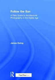 Title: Follow the Sun: A Field Guide to Architectural Photography in the Digital Age / Edition 1, Author: James Ewing