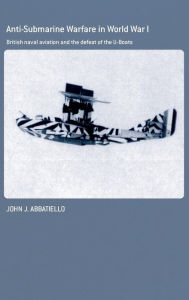 Title: Anti-Submarine Warfare in World War I: British Naval Aviation and the Defeat of the U-Boats / Edition 1, Author: John Abbatiello