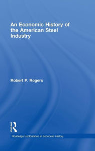 Title: An Economic History of the American Steel Industry / Edition 1, Author: Robert P. Rogers