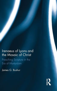 Title: Irenaeus of Lyons and the Mosaic of Christ: Preaching Scripture in the Era of Martyrdom, Author: James G. Bushur
